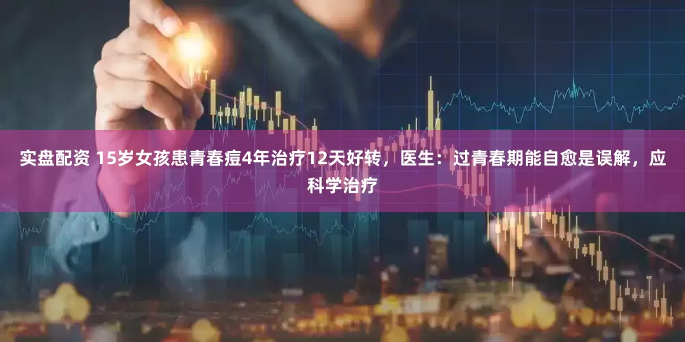 实盘配资 15岁女孩患青春痘4年治疗12天好转，医生：过青春期能自愈是误解，应科学治疗