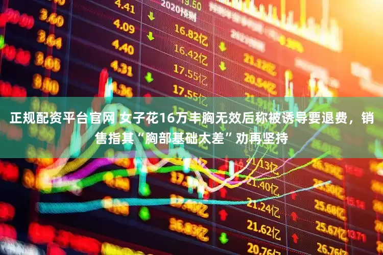 正规配资平台官网 女子花16万丰胸无效后称被诱导要退费，销售指其“胸部基础太差”劝再坚持