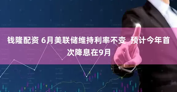 钱隆配资 6月美联储维持利率不变  预计今年首次降息在9月
