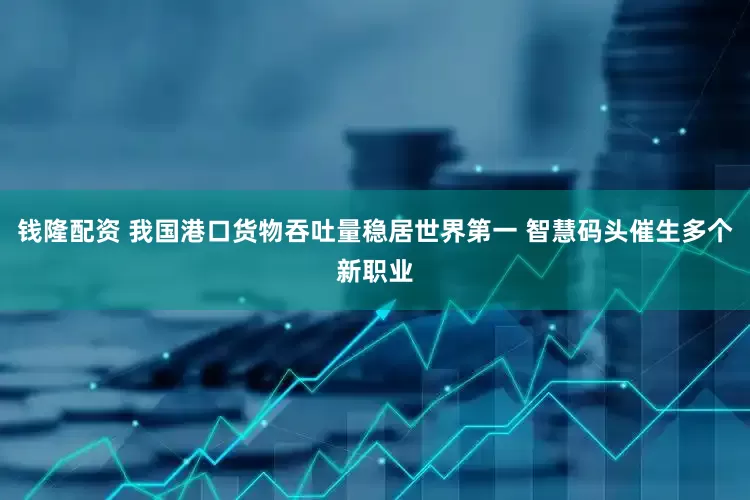 钱隆配资 我国港口货物吞吐量稳居世界第一 智慧码头催生多个新职业