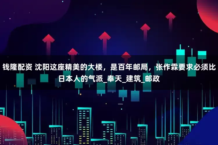 钱隆配资 沈阳这座精美的大楼，是百年邮局，张作霖要求必须比日本人的气派_奉天_建筑_邮政
