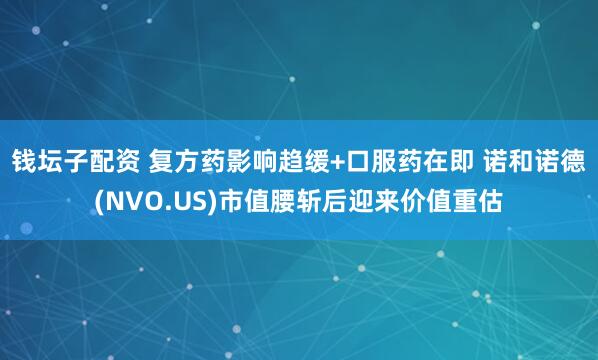 钱坛子配资 复方药影响趋缓+口服药在即 诺和诺德(NVO.US)市值腰斩后迎来价值重估