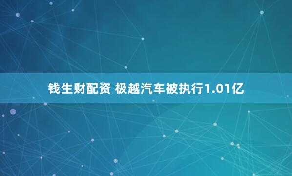 钱生财配资 极越汽车被执行1.01亿