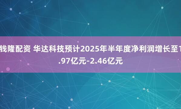 钱隆配资 华达科技预计2025年半年度净利润增长至1.97亿元-2.46亿元
