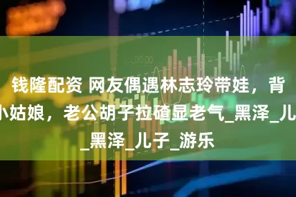 钱隆配资 网友偶遇林志玲带娃，背影嫩似小姑娘，老公胡子拉碴显老气_黑泽_儿子_游乐