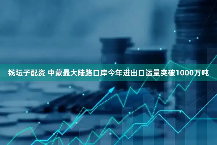 钱坛子配资 中蒙最大陆路口岸今年进出口运量突破1000万吨