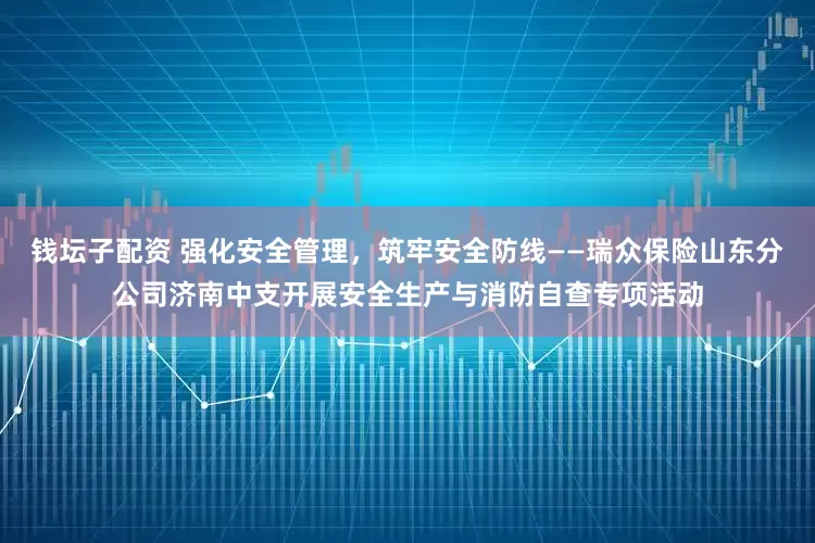 钱坛子配资 强化安全管理，筑牢安全防线——瑞众保险山东分公司济南中支开展安全生产与消防自查专项活动