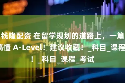钱隆配资 在留学规划的道路上，一篇轻松搞懂 A-Level！建议收藏！_科目_课程_考试