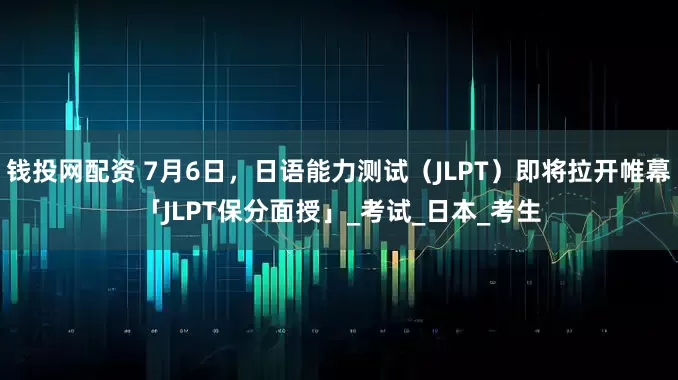 钱投网配资 7月6日，日语能力测试（JLPT）即将拉开帷幕「JLPT保分面授」_考试_日本_考生